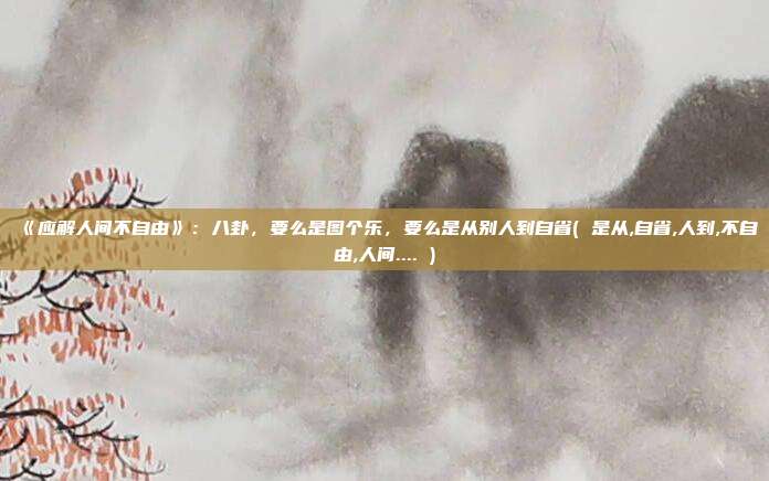 《应解人间不自由》：八卦，要么是图个乐，要么是从别人到自省( 是从,自省,人到,不自由,人间.... )