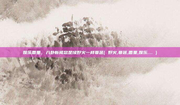 娱乐圈里，八卦新闻总是像野火一样蔓延( 野火,蔓延,圈里,娱乐.... )