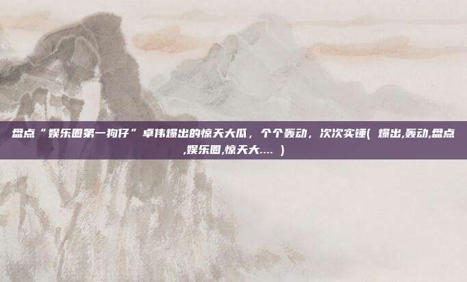 盘点“娱乐圈第一狗仔”卓伟爆出的惊天大瓜，个个轰动，次次实锤( 爆出,轰动,盘点,娱乐圈,惊天大.... )