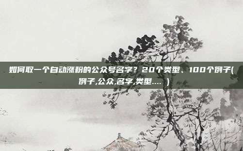 如何取一个自动涨粉的公众号名字？20个类型、100个例子( 例子,公众,名字,类型.... )
