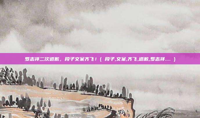 罗志祥二次道歉，段子文案齐飞！( 段子,文案,齐飞,道歉,罗志祥.... )