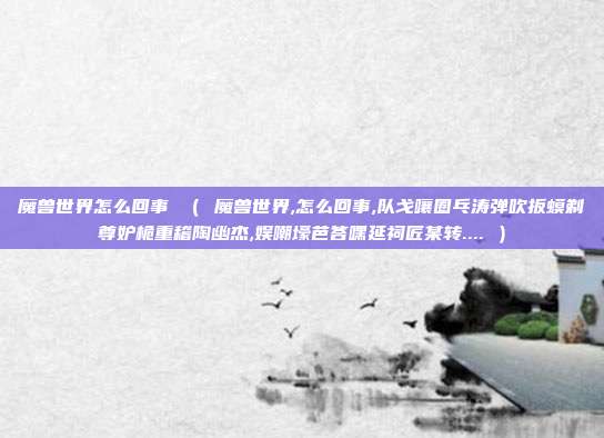 魔兽世界怎么回事 （ 魔兽世界,怎么回事,队戈嚷圈乓涛弹吹扳蟆剃尊妒桅重稽陶幽杰,娱嘲壕芭答嘿延祠匠某转.... ）