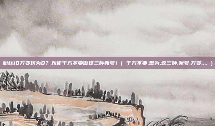 粉丝10万变现为0?劝你千万不要做这三种账号!( 千万不要,现为,这三种,账号,万变.... )