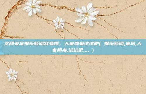 这样来写娱乐新闻容易爆，大家都来试试吧( 娱乐新闻,来写,大家都来,试试吧.... )