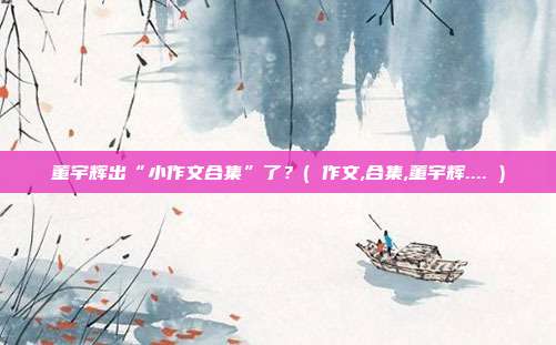 董宇辉出“小作文合集”了？( 作文,合集,董宇辉.... )