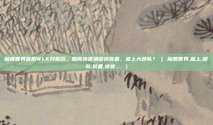 魔兽世界国服WLK开服后，如何快速满级搞装备，追上大部队？（ 魔兽世界,追上,部队,装备,快速.... ）