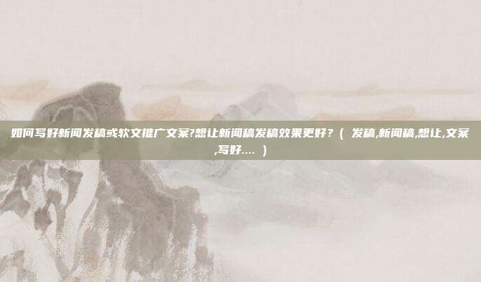 如何写好新闻发稿或软文推广文案?想让新闻稿发稿效果更好?( 发稿,新闻稿,想让,文案,写好.... )