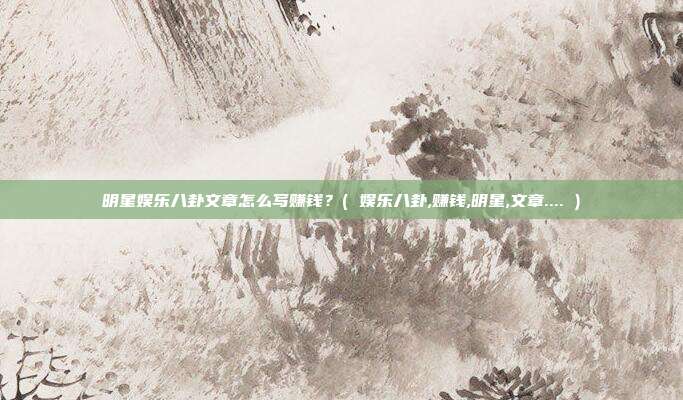 明星娱乐八卦文章怎么写赚钱？( 娱乐八卦,赚钱,明星,文章.... )