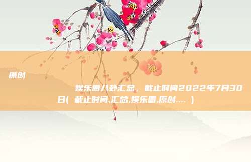原创
            娱乐圈八卦汇总，截止时间2022年7月30日( 截止时间,汇总,娱乐圈,原创.... )