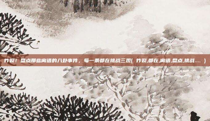 炸裂！盘点那些离谱的八卦事件，每一条都在挑战三观( 炸裂,都在,离谱,盘点,挑战.... )
