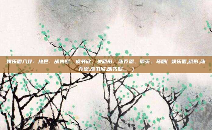 娱乐圈八卦：热巴：胡先熙、虞书欣、关晓彤、陈乔恩、那英、马丽( 娱乐圈,晓彤,陈乔恩,虞书欣,胡先熙.... )