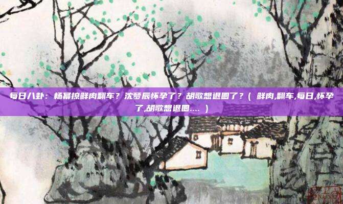 每日八卦：杨幂撩鲜肉翻车？沈梦辰怀孕了？胡歌想退圈了？( 鲜肉,翻车,每日,怀孕了,胡歌想退圈.... )