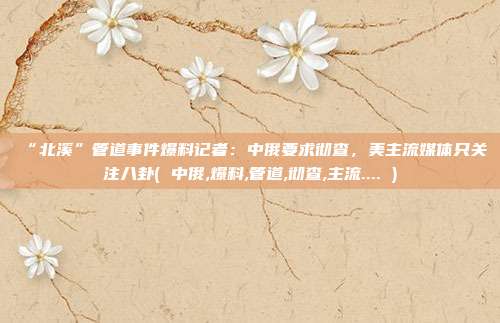 “北溪”管道事件爆料记者：中俄要求彻查，美主流媒体只关注八卦( 中俄,爆料,管道,彻查,主流.... )