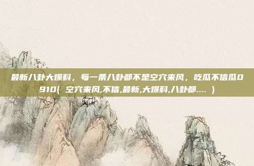 最新八卦大爆料，每一条八卦都不是空穴来风，吃瓜不信瓜0910( 空穴来风,不信,最新,大爆料,八卦都.... )