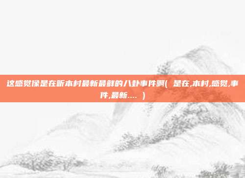 这感觉像是在听本村最新最鲜的八卦事件啊( 是在,本村,感觉,事件,最新.... )
