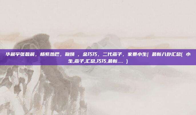 华晨宇张碧晨，杨紫热巴，鞠婧祎，金巧巧，二代燕子，家暴小生| 最新八卦汇总( 小生,燕子,汇总,巧巧,最新.... )