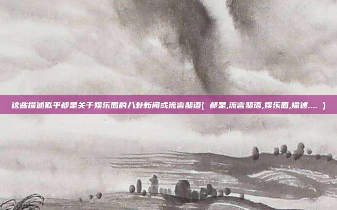 这些描述似乎都是关于娱乐圈的八卦新闻或流言蜚语( 都是,流言蜚语,娱乐圈,描述.... )