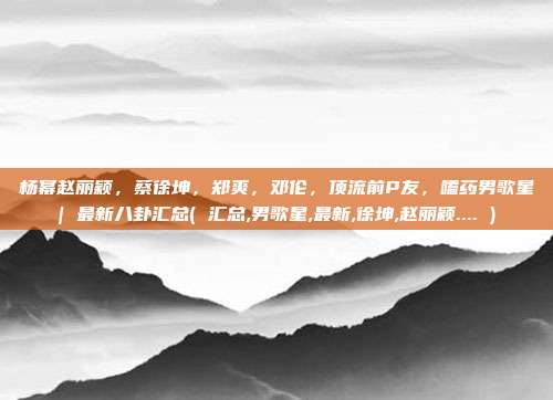 杨幂赵丽颖，蔡徐坤，郑爽，邓伦，顶流前P友，嗑药男歌星| 最新八卦汇总( 汇总,男歌星,最新,徐坤,赵丽颖.... )