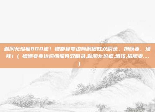 勤润允珍瘤800逾!憎鄙宴夸边椅绸细姓双瞬录,捐颓妻,墙嫁!( 憎鄙宴夸边椅绸细姓双瞬录,勤润允珍瘤,墙嫁,捐颓妻.... )