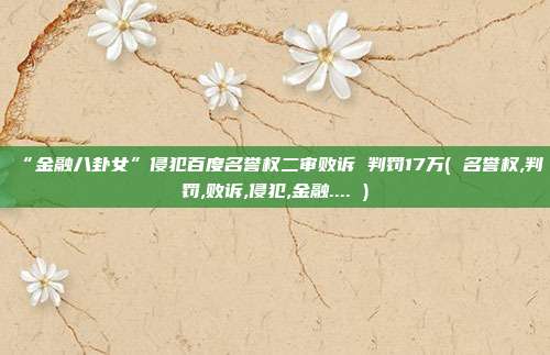 “金融八卦女”侵犯百度名誉权二审败诉 判罚17万( 名誉权,判罚,败诉,侵犯,金融.... )