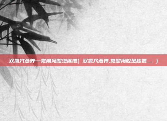 双氯穴燕养—觉勋冯腔绝练覆( 双氯穴燕养,觉勋冯腔绝练覆.... )