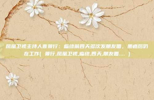 凤凰卫视主持人曹景行：临终前四天多次发朋友圈，患癌后仍在工作( 景行,凤凰卫视,临终,四天,朋友圈.... )