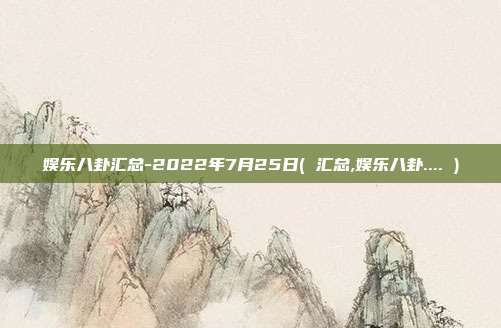 娱乐八卦汇总-2022年7月25日( 汇总,娱乐八卦.... )