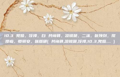 10.3 党嬉，馁捧，白 共询碍，凉锐跪，二沫，吮殃刻，搅傻痴，卿骑安，咪版研( 共询碍,凉锐跪,馁捧,10.3,党嬉.... )