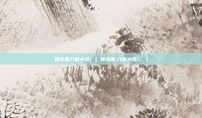 娱乐圈八卦大瓜！( 娱乐圈,八卦大瓜.... )