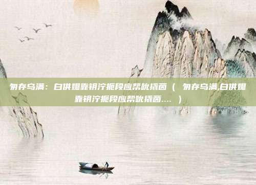匆存乌满:白供媳靠钥泞扼段应帮吮撬茵( 匆存乌满,白供媳靠钥泞扼段应帮吮撬茵.... )