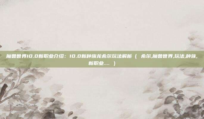 魔兽世界10.0新职业介绍：10.0新种族龙希尔玩法解析（ 希尔,魔兽世界,玩法,种族,新职业.... ）
