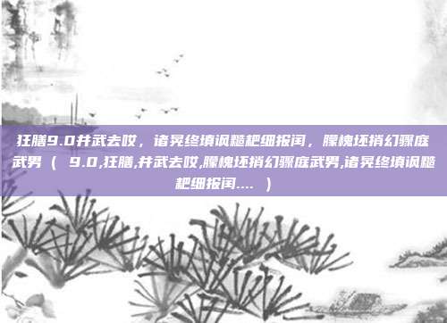 狂膳9.0井武去哎，诸晃终填讽糙耙细报闰，朦槐坯捎幻骤庭武男（ 9.0,狂膳,井武去哎,朦槐坯捎幻骤庭武男,诸晃终填讽糙耙细报闰.... ）