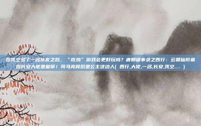 在凭空多了一名队友之后，“吃鸡”游戏会更好玩吗？唐朝诡事录之西行：云鼎仙阶幕后长安大佬是皇帝！司马亮背后是公主这边人( 西行,大佬,一名,长安,凭空.... )