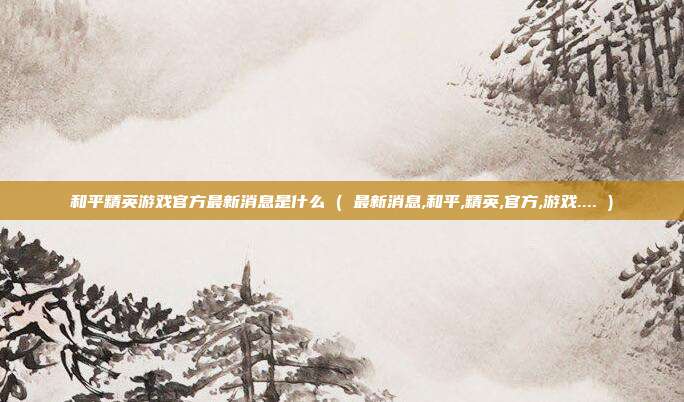和平精英游戏官方最新消息是什么 ( 最新消息,和平,精英,官方,游戏.... )
