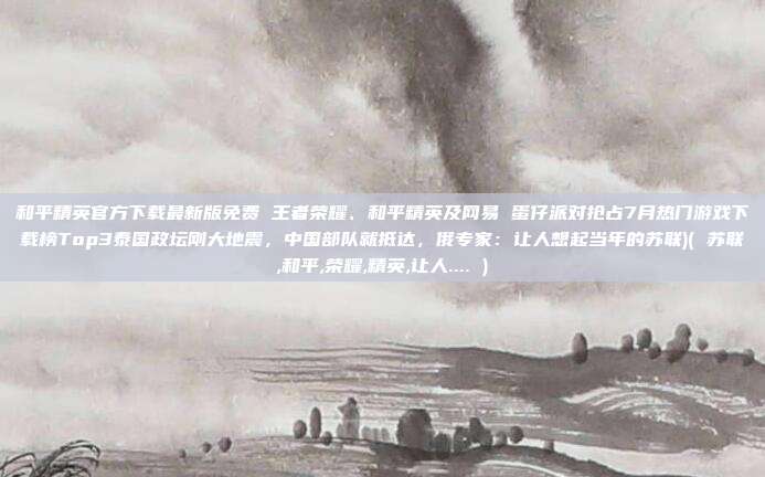 和平精英官方下载最新版免费 王者荣耀、和平精英及网易 蛋仔派对抢占7月热门游戏下载榜Top3泰国政坛刚大地震，中国部队就抵达，俄专家：让人想起当年的苏联)( 苏联,和平,荣耀,精英,让人.... )