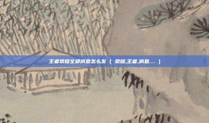 王者荣耀全部消息怎么发 ( 荣耀,王者,消息.... )