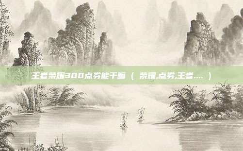 王者荣耀300点券能干嘛 ( 荣耀,点券,王者.... )