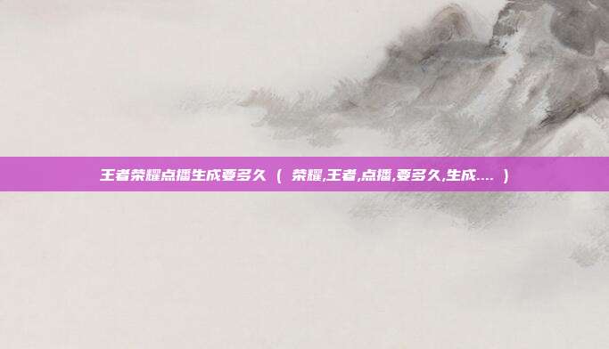 王者荣耀点播生成要多久 ( 荣耀,王者,点播,要多久,生成.... )
