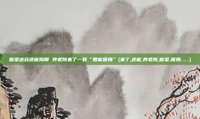 做菜送药还能陪聊 养老院来了一群“智能保姆”(来了,还能,养老院,做菜,保姆......)