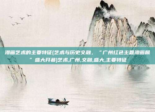 漫画艺术的主要特征(艺术与历史交融，“广州红色主题漫画展”盛大开幕)艺术,广州,交融,盛大,主要特征