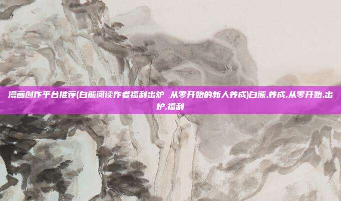漫画创作平台推荐(白熊阅读作者福利出炉 从零开始的新人养成)白熊,养成,从零开始,出炉,福利