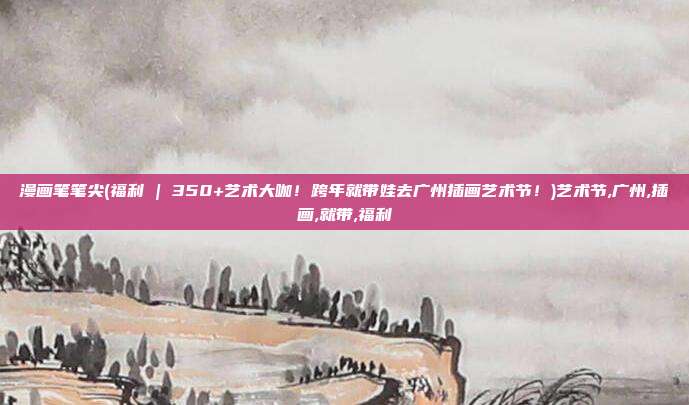 漫画笔笔尖(福利 | 350+艺术大咖！跨年就带娃去广州插画艺术节！)艺术节,广州,插画,就带,福利