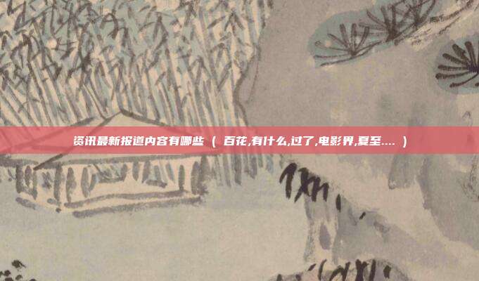 资讯最新报道内容有哪些 ( 百花,有什么,过了,电影界,夏至.... )
