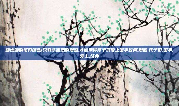 画漫画的笔有哪些(只有蔡志忠的漫画,才能撩得孩子们爱上国学经典)漫画,孩子们,国学,爱上,经典