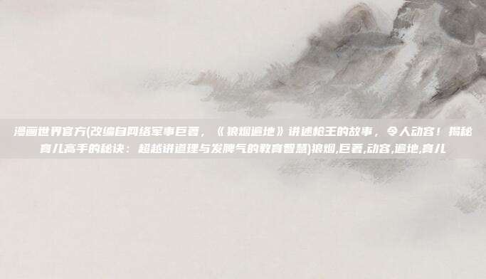 漫画世界官方(改编自网络军事巨著，《狼烟遍地》讲述枪王的故事，令人动容！揭秘育儿高手的秘诀：超越讲道理与发脾气的教育智慧)狼烟,巨著,动容,遍地,育儿