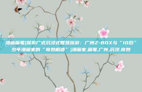 漫画画笔(探索广式沉浸式智慧旅游：广州Z-BOX与“10后”少年漫画家的“奇妙相遇”)漫画家,画笔,广州,沉浸,奇妙