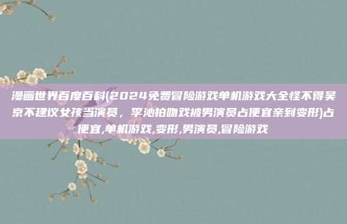 漫画世界百度百科(2024免费冒险游戏单机游戏大全怪不得吴京不建议女孩当演员，李沁拍吻戏被男演员占便宜亲到变形)占便宜,单机游戏,变形,男演员,冒险游戏