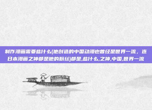 制作漫画需要些什么(他创造的中国动漫也曾经是世界一流，连日本漫画之神都是他的粉丝)都是,些什么,之神,中国,世界一流