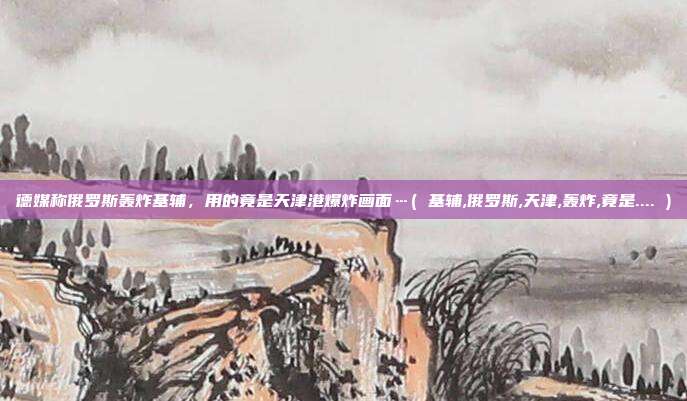 德媒称俄罗斯轰炸基辅，用的竟是天津港爆炸画面…( 基辅,俄罗斯,天津,轰炸,竟是.... )