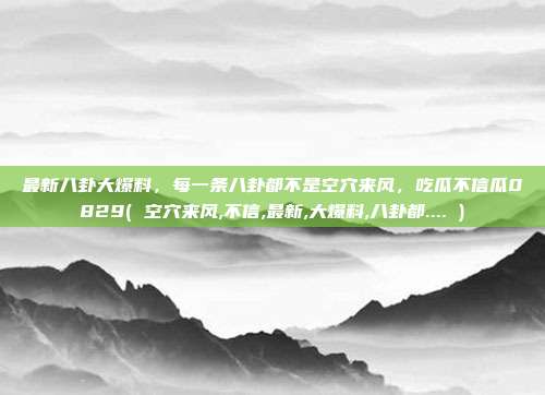 最新八卦大爆料，每一条八卦都不是空穴来风，吃瓜不信瓜0829( 空穴来风,不信,最新,大爆料,八卦都.... )